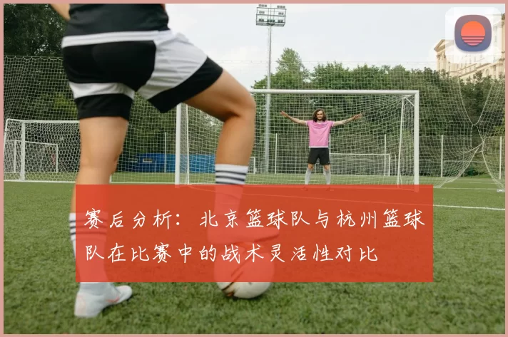 赛后分析：北京篮球队与杭州篮球队在比赛中的战术灵活性对比