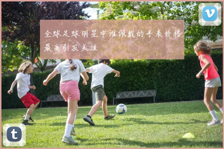 全球足球明星中谁佩戴的手表价格最高引发关注