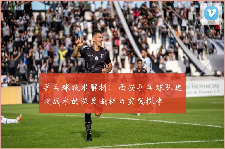 乒乓球技术解析：西安乒乓球队进攻战术的深度剖析与实践探索